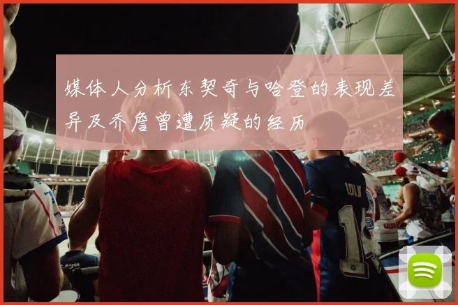 媒体人分析东契奇与哈登的表现差异及乔詹曾遭质疑的经历
