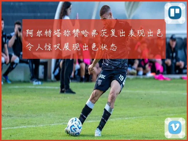 阿尔特塔称赞哈弗茨复出表现出色令人惊叹展现出色状态