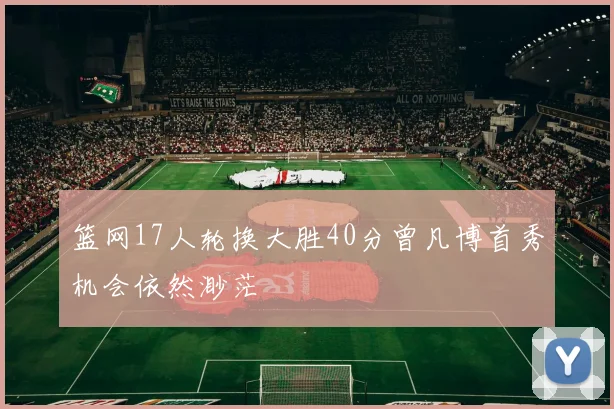 篮网17人轮换大胜40分曾凡博首秀机会依然渺茫