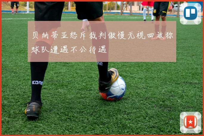 贝纳蒂亚怒斥裁判傲慢无视回放称球队遭遇不公待遇