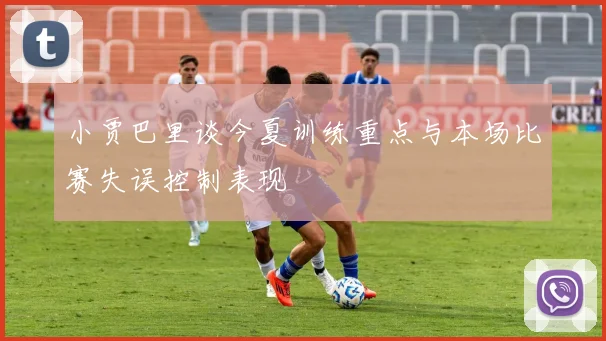 小贾巴里谈今夏训练重点与本场比赛失误控制表现