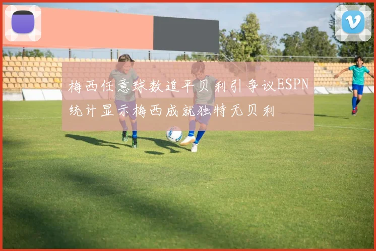 梅西任意球数追平贝利引争议ESPN统计显示梅西成就独特无贝利