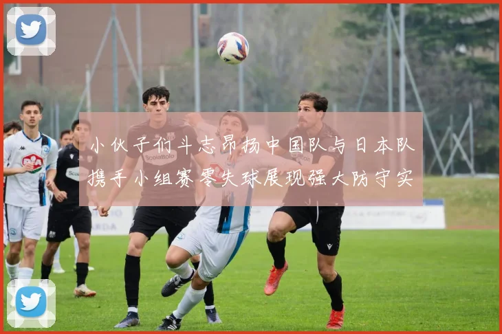 小伙子们斗志昂扬中国队与日本队携手小组赛零失球展现强大防守实力