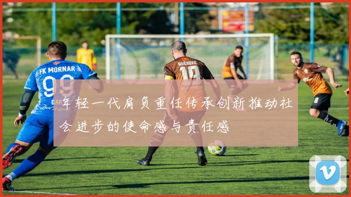 年轻一代肩负重任传承创新推动社会进步的使命感与责任感