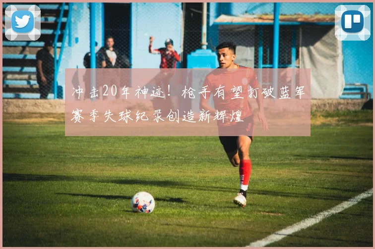 冲击20年神迹！枪手有望打破蓝军赛季失球纪录创造新辉煌