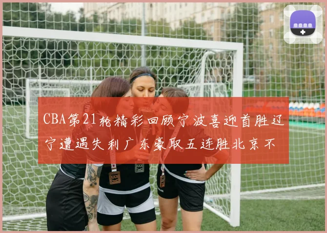 CBA第21轮精彩回顾宁波喜迎首胜辽宁遭遇失利广东豪取五连胜北京不敌天津江苏力克新疆