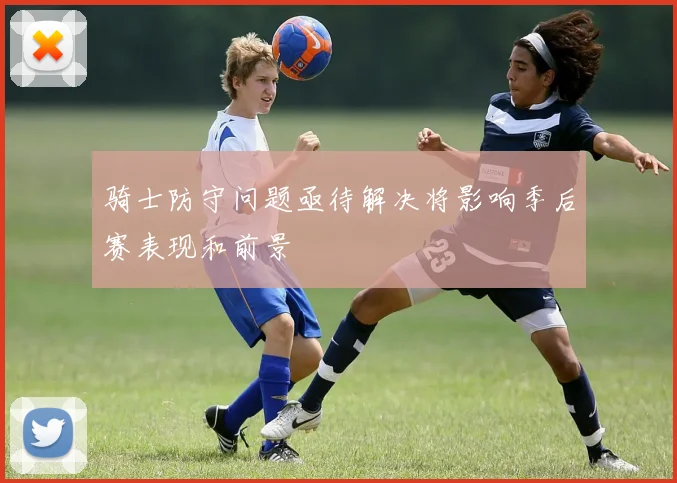 骑士防守问题亟待解决将影响季后赛表现和前景