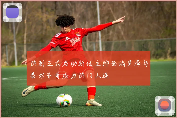 热刺正式启动新任主帅面试罗泽与泰尔齐奇成为热门人选