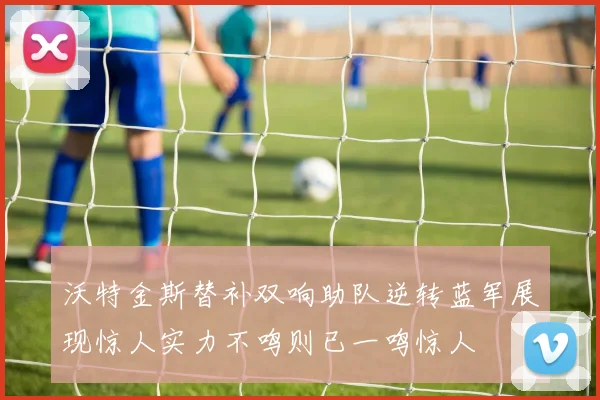 沃特金斯替补双响助队逆转蓝军展现惊人实力不鸣则已一鸣惊人