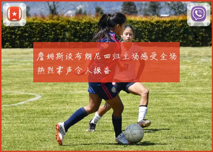 詹姆斯谈布朗尼回归主场感受全场热烈掌声令人振奋