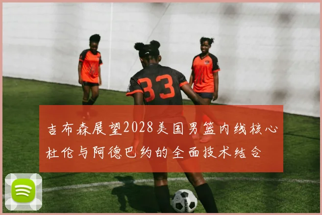 吉布森展望2028美国男篮内线核心杜伦与阿德巴约的全面技术结合