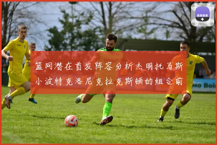 篮网潜在首发阵容分析杰明托马斯小波特克洛尼克拉克斯顿的组合前景