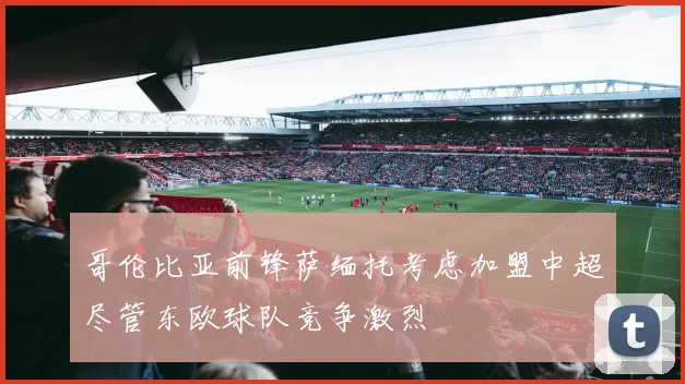 哥伦比亚前锋萨缅托考虑加盟中超尽管东欧球队竞争激烈