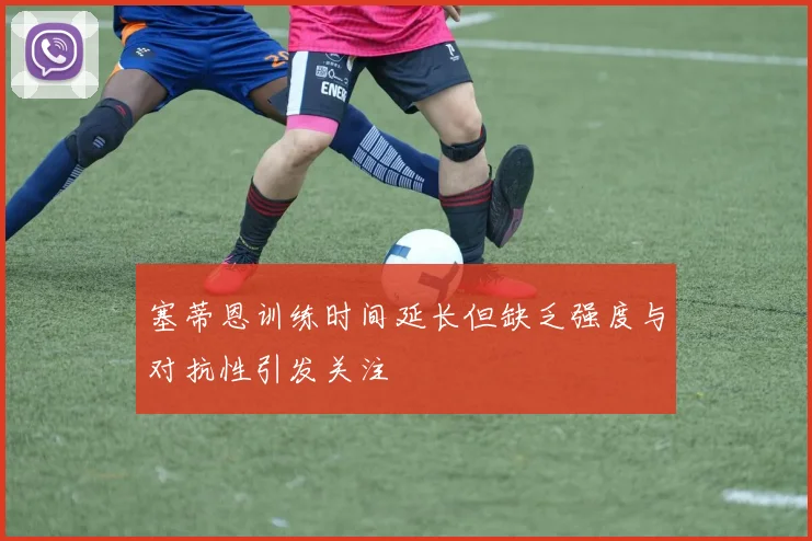 塞蒂恩训练时间延长但缺乏强度与对抗性引发关注