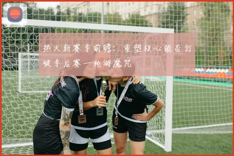 热火新赛季前瞻：重塑核心能否打破季后赛一轮游魔咒