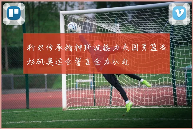 科尔传承精神斯波接力美国男篮洛杉矶奥运会誓言全力以赴