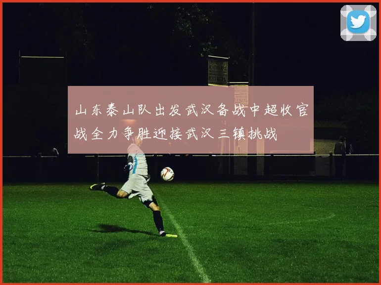 山东泰山队出发武汉备战中超收官战全力争胜迎接武汉三镇挑战