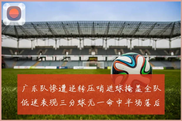 广东队惨遭逆转压哨进球掩盖全队低迷表现三分球无一命中半场落后26分