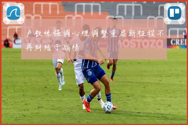 卢教练强调心理调整重启新征程不再纠结于战绩