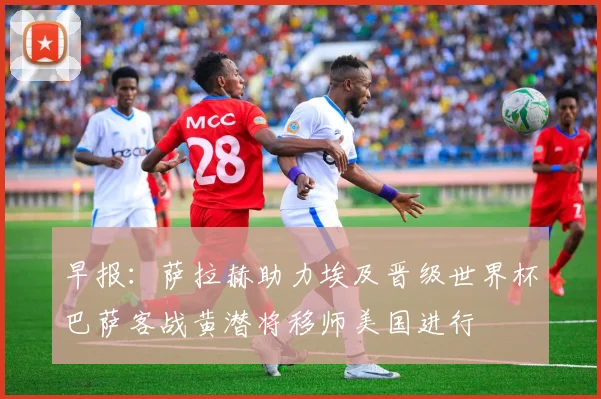 早报：萨拉赫助力埃及晋级世界杯巴萨客战黄潜将移师美国进行