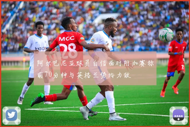 阿尔巴尼亚球员自信面对附加赛称前70分钟与英格兰势均力敌