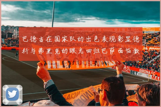 巴德吉在国家队的出色表现彰显德科与弗里克的眼光回归巴萨面临激烈竞争挑战