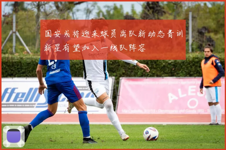 国安或将迎来球员离队新动态青训新星有望加入一线队阵容