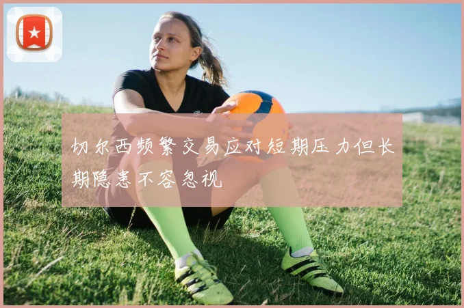 切尔西频繁交易应对短期压力但长期隐患不容忽视