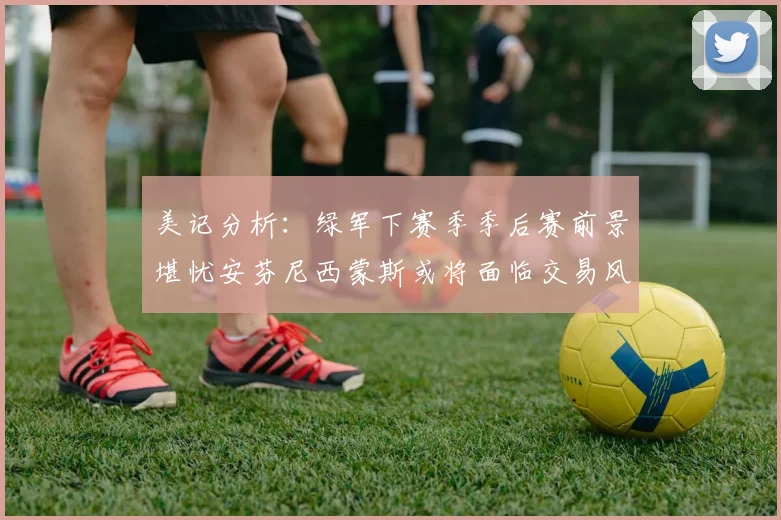 美记分析：绿军下赛季季后赛前景堪忧安芬尼西蒙斯或将面临交易风险