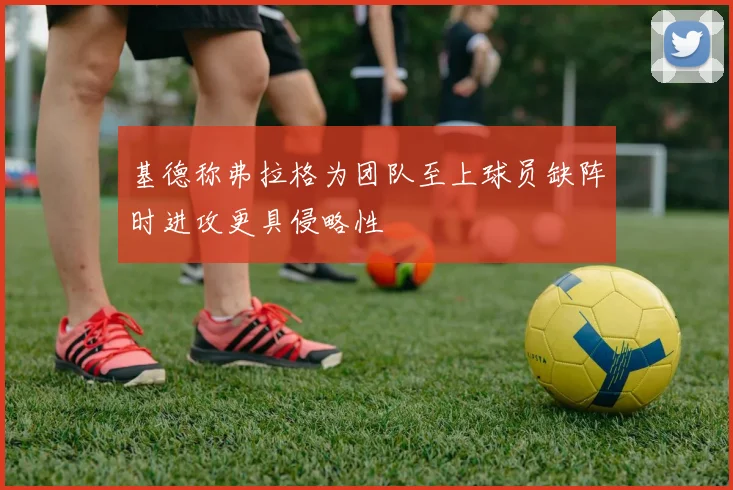 基德称弗拉格为团队至上球员缺阵时进攻更具侵略性