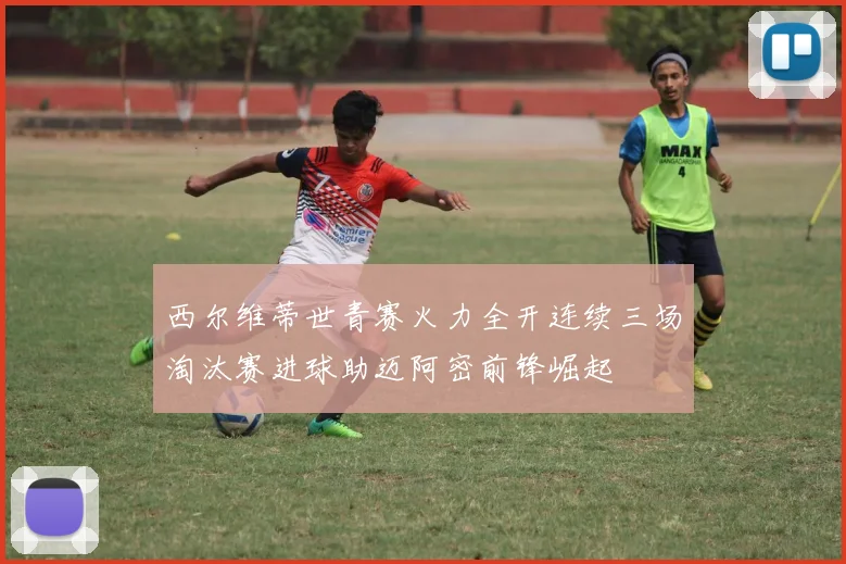 西尔维蒂世青赛火力全开连续三场淘汰赛进球助迈阿密前锋崛起