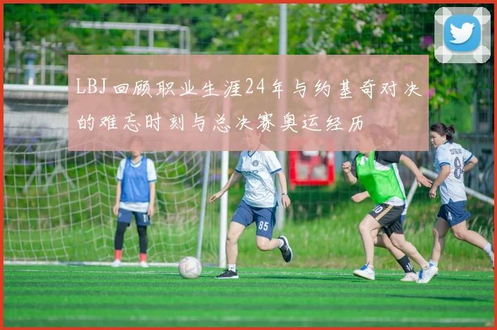 LBJ回顾职业生涯24年与约基奇对决的难忘时刻与总决赛奥运经历