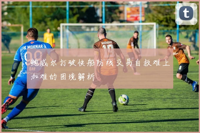 鲍威尔打破快船防线交易自救难上加难的困境解析