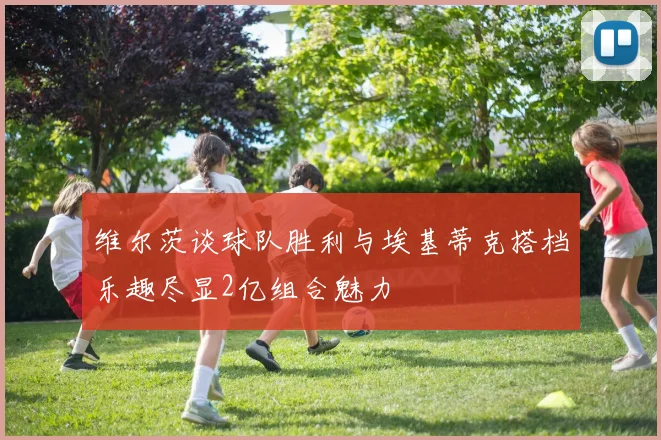 维尔茨谈球队胜利与埃基蒂克搭档乐趣尽显2亿组合魅力