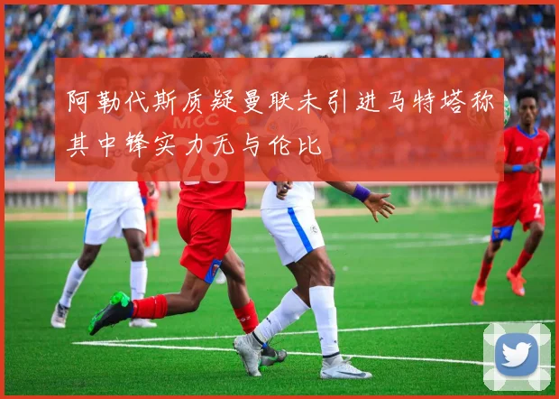 阿勒代斯质疑曼联未引进马特塔称其中锋实力无与伦比