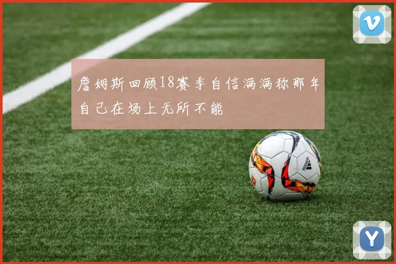 詹姆斯回顾18赛季自信满满称那年自己在场上无所不能